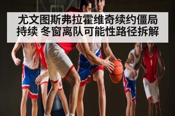 尤文图斯弗拉霍维奇续约僵局持续 冬窗离队可能性路径拆解 | kaiyun