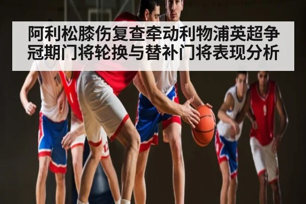 阿利松膝伤复查牵动利物浦英超争冠期门将轮换与替补门将表现分析 - kaiyun